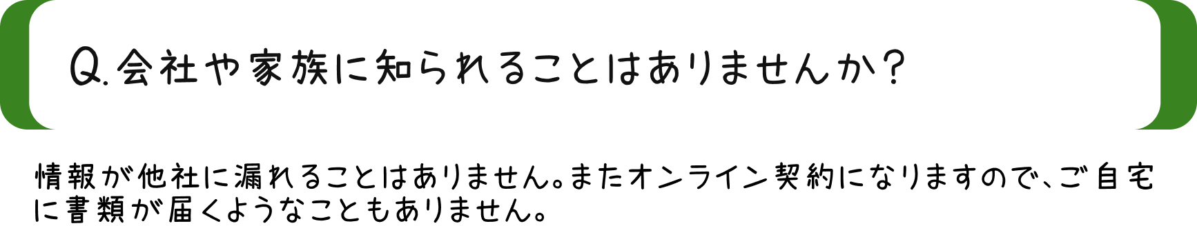 Q.会社や家族に知られることはありませんか？/A.情報が他社に漏れることはありません。またオンライン契約になりますので、ご自宅に書類が届くようなことはありません。