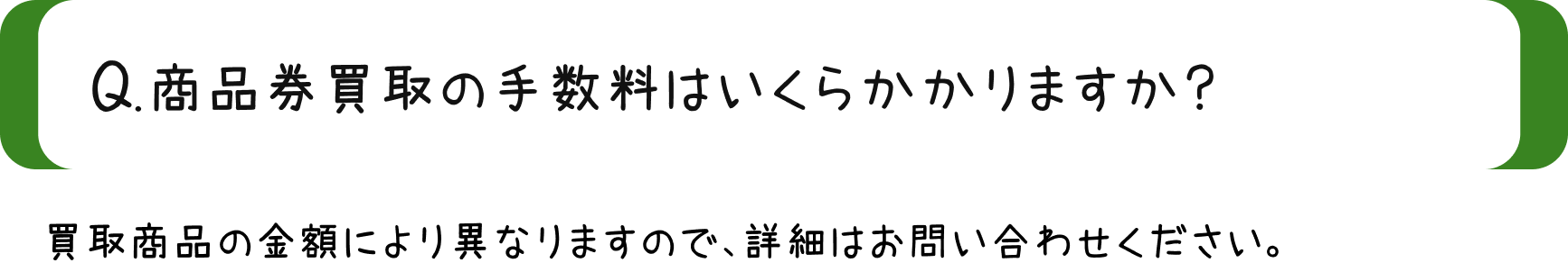 Q.商品券買取の手数料はいくらかかかりますか？/A.買取商品の金額によりますので、詳細はお問い合わせください。