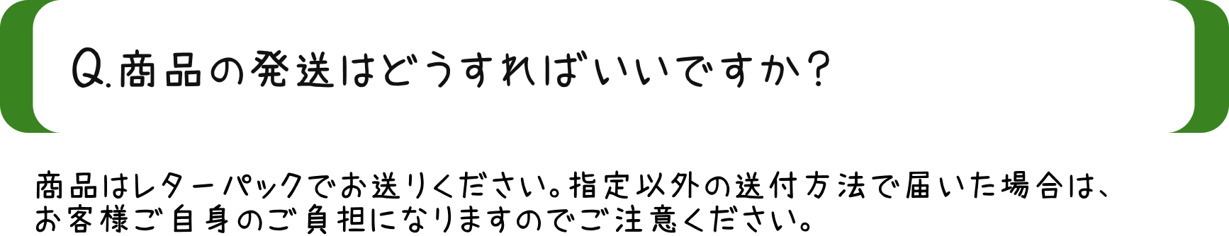 Q.商品の発送はどうすればいいですか？/A.商品はレターパックにてお送りください。指定以外の送付方法で届いた場合は、お客様ご自身のご負担になりますのでご注意ください。